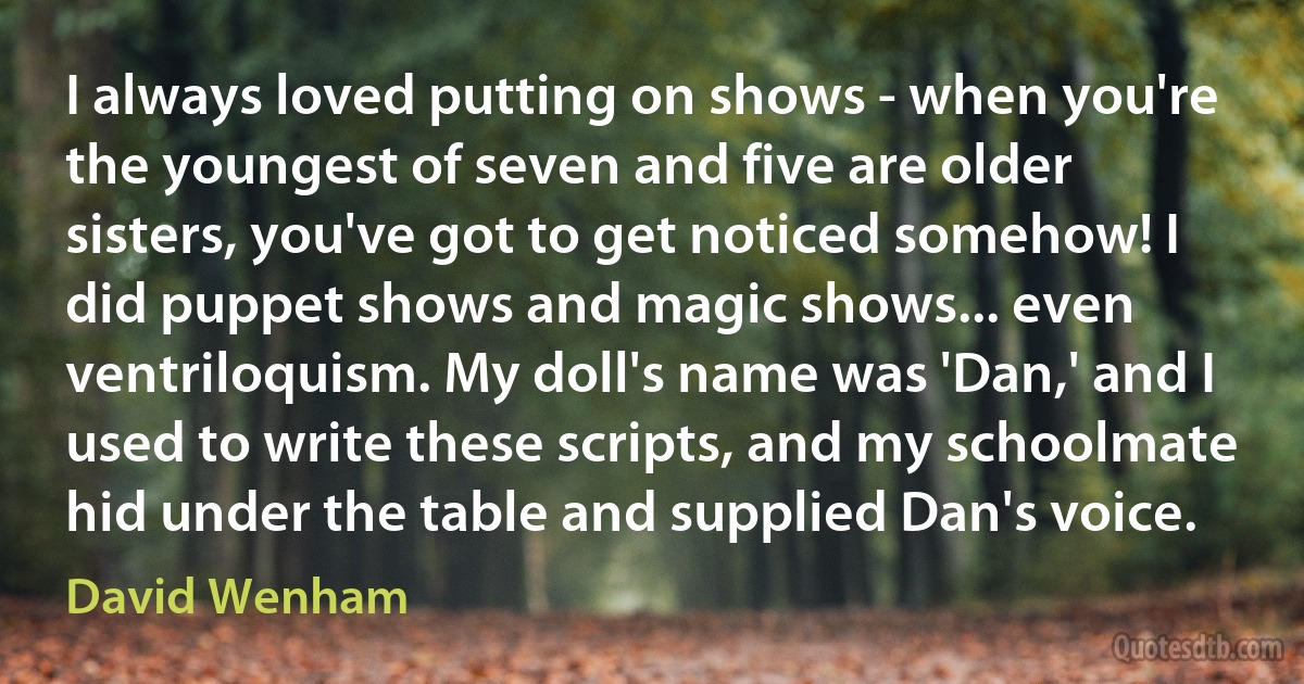 I always loved putting on shows - when you're the youngest of seven and five are older sisters, you've got to get noticed somehow! I did puppet shows and magic shows... even ventriloquism. My doll's name was 'Dan,' and I used to write these scripts, and my schoolmate hid under the table and supplied Dan's voice. (David Wenham)