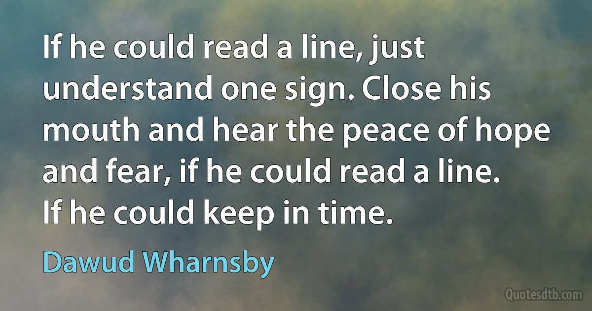 If he could read a line, just understand one sign. Close his mouth and hear the peace of hope and fear, if he could read a line. If he could keep in time. (Dawud Wharnsby)