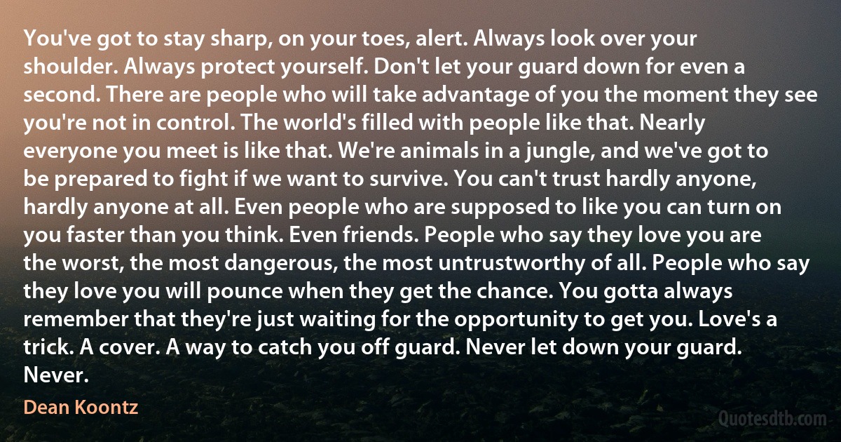 You've got to stay sharp, on your toes, alert. Always look over your shoulder. Always protect yourself. Don't let your guard down for even a second. There are people who will take advantage of you the moment they see you're not in control. The world's filled with people like that. Nearly everyone you meet is like that. We're animals in a jungle, and we've got to be prepared to fight if we want to survive. You can't trust hardly anyone, hardly anyone at all. Even people who are supposed to like you can turn on you faster than you think. Even friends. People who say they love you are the worst, the most dangerous, the most untrustworthy of all. People who say they love you will pounce when they get the chance. You gotta always remember that they're just waiting for the opportunity to get you. Love's a trick. A cover. A way to catch you off guard. Never let down your guard. Never. (Dean Koontz)