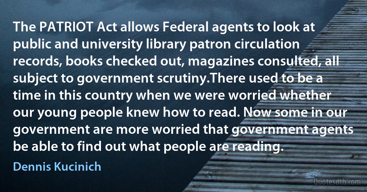 The PATRIOT Act allows Federal agents to look at public and university library patron circulation records, books checked out, magazines consulted, all subject to government scrutiny.There used to be a time in this country when we were worried whether our young people knew how to read. Now some in our government are more worried that government agents be able to find out what people are reading. (Dennis Kucinich)