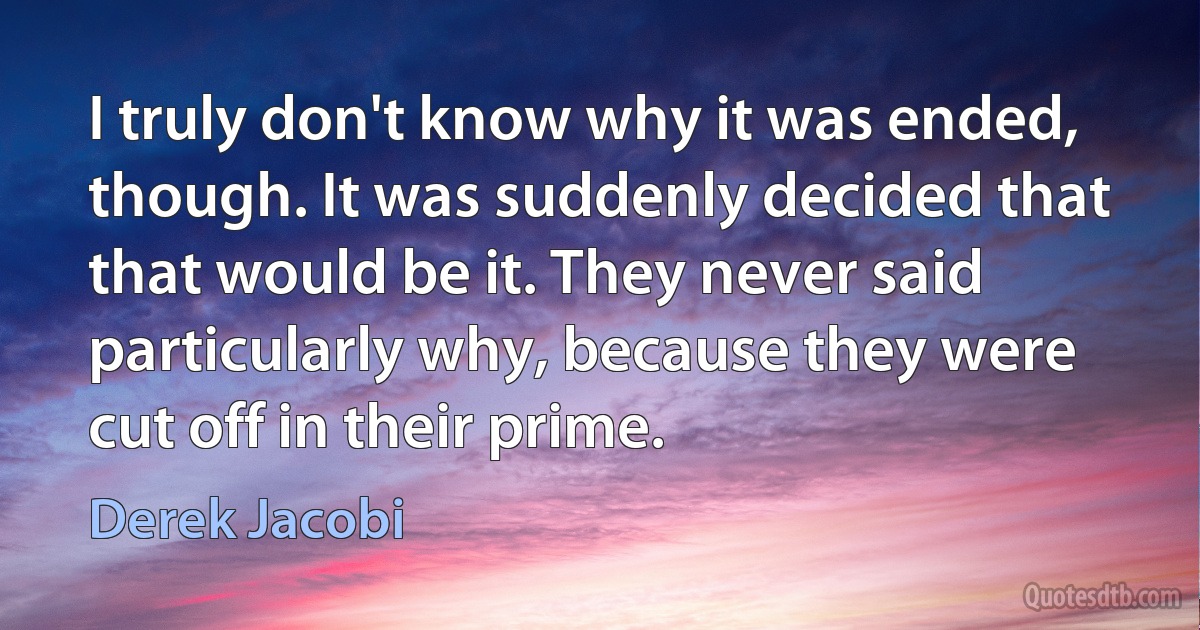 I truly don't know why it was ended, though. It was suddenly decided that that would be it. They never said particularly why, because they were cut off in their prime. (Derek Jacobi)