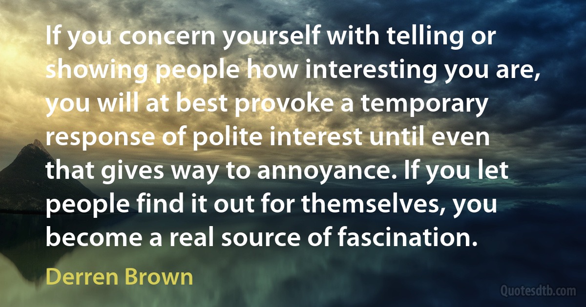 If you concern yourself with telling or showing people how interesting you are, you will at best provoke a temporary response of polite interest until even that gives way to annoyance. If you let people find it out for themselves, you become a real source of fascination. (Derren Brown)