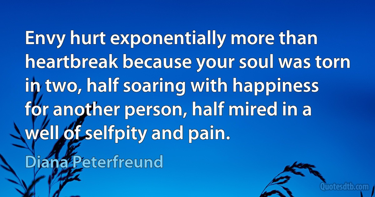 Envy hurt exponentially more than heartbreak because your soul was torn in two, half soaring with happiness for another person, half mired in a well of selfpity and pain. (Diana Peterfreund)