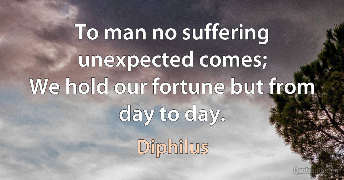 To man no suffering unexpected comes;
We hold our fortune but from day to day. (Diphilus)