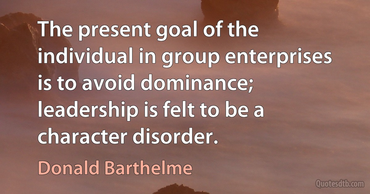 The present goal of the individual in group enterprises is to avoid dominance; leadership is felt to be a character disorder. (Donald Barthelme)