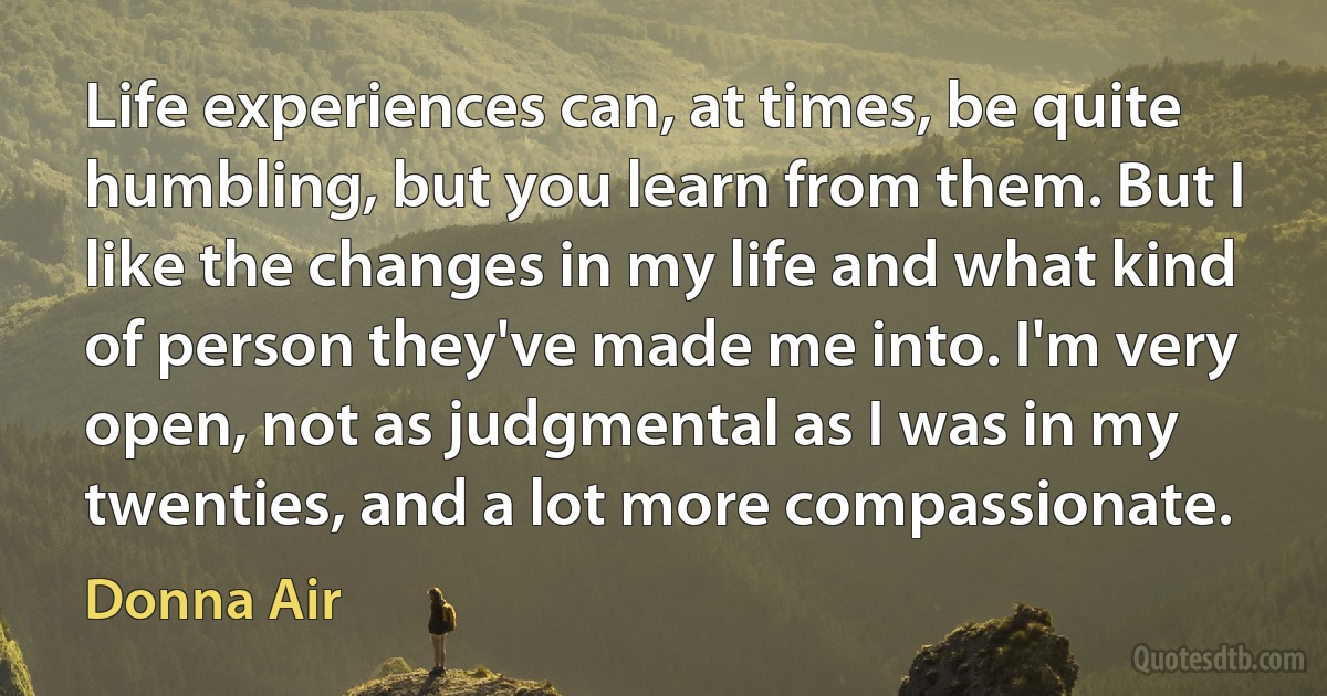 Life experiences can, at times, be quite humbling, but you learn from them. But I like the changes in my life and what kind of person they've made me into. I'm very open, not as judgmental as I was in my twenties, and a lot more compassionate. (Donna Air)