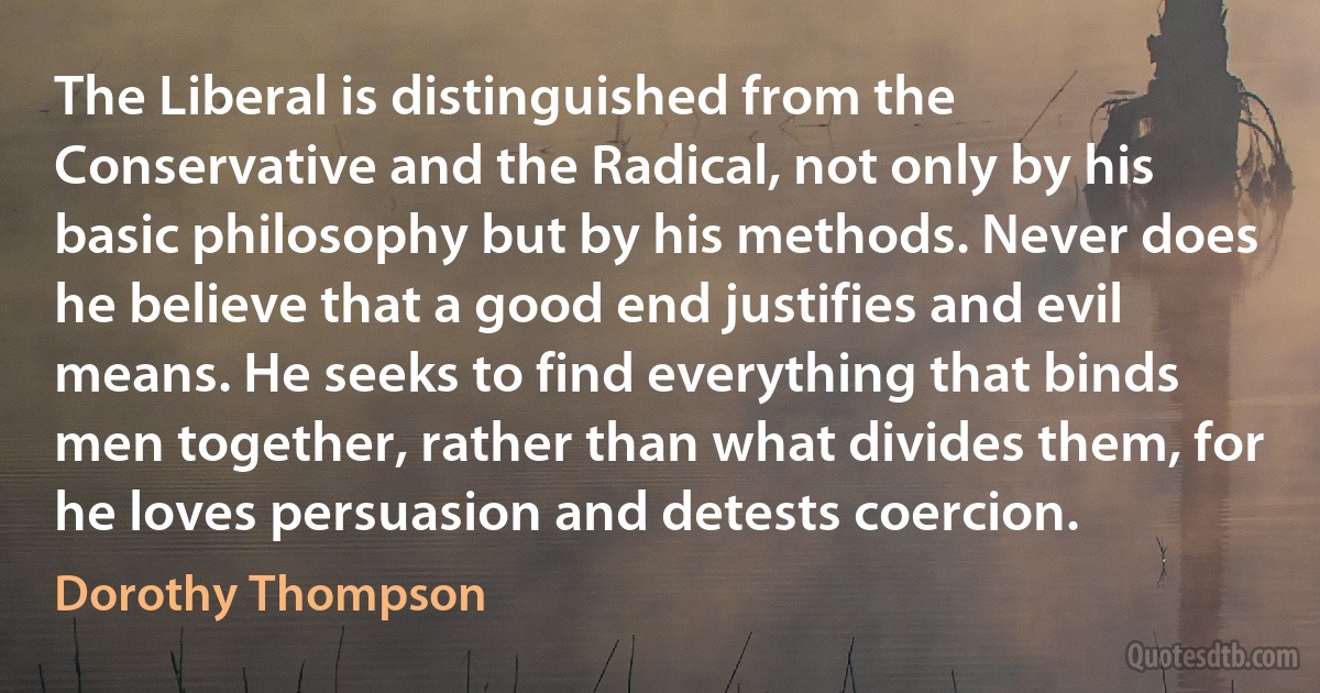 The Liberal is distinguished from the Conservative and the Radical, not only by his basic philosophy but by his methods. Never does he believe that a good end justifies and evil means. He seeks to find everything that binds men together, rather than what divides them, for he loves persuasion and detests coercion. (Dorothy Thompson)