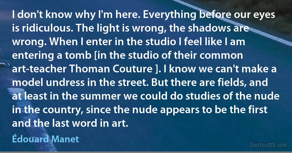 I don't know why I'm here. Everything before our eyes is ridiculous. The light is wrong, the shadows are wrong. When I enter in the studio I feel like I am entering a tomb [in the studio of their common art-teacher Thoman Couture ]. I know we can't make a model undress in the street. But there are fields, and at least in the summer we could do studies of the nude in the country, since the nude appears to be the first and the last word in art. (Édouard Manet)