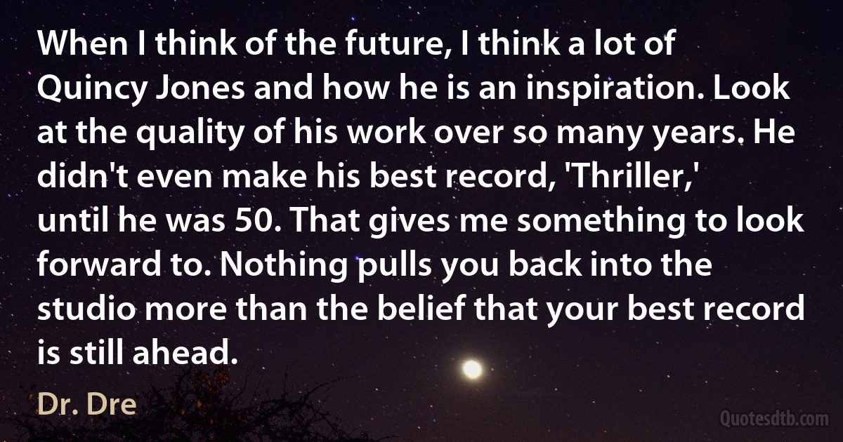 When I think of the future, I think a lot of Quincy Jones and how he is an inspiration. Look at the quality of his work over so many years. He didn't even make his best record, 'Thriller,' until he was 50. That gives me something to look forward to. Nothing pulls you back into the studio more than the belief that your best record is still ahead. (Dr. Dre)