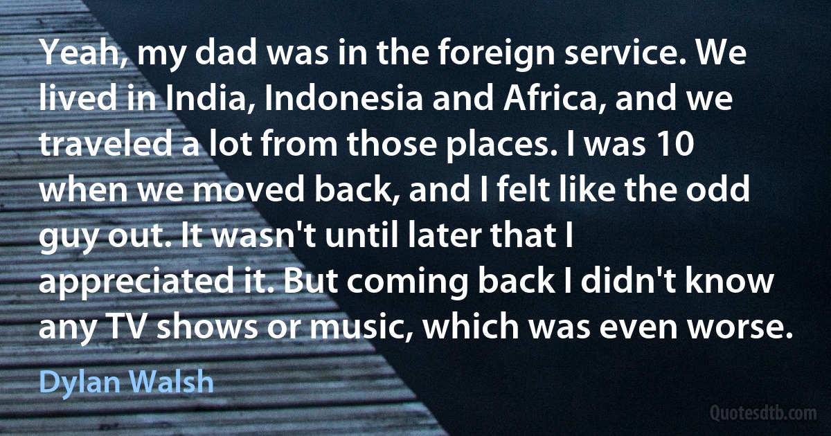 Yeah, my dad was in the foreign service. We lived in India, Indonesia and Africa, and we traveled a lot from those places. I was 10 when we moved back, and I felt like the odd guy out. It wasn't until later that I appreciated it. But coming back I didn't know any TV shows or music, which was even worse. (Dylan Walsh)