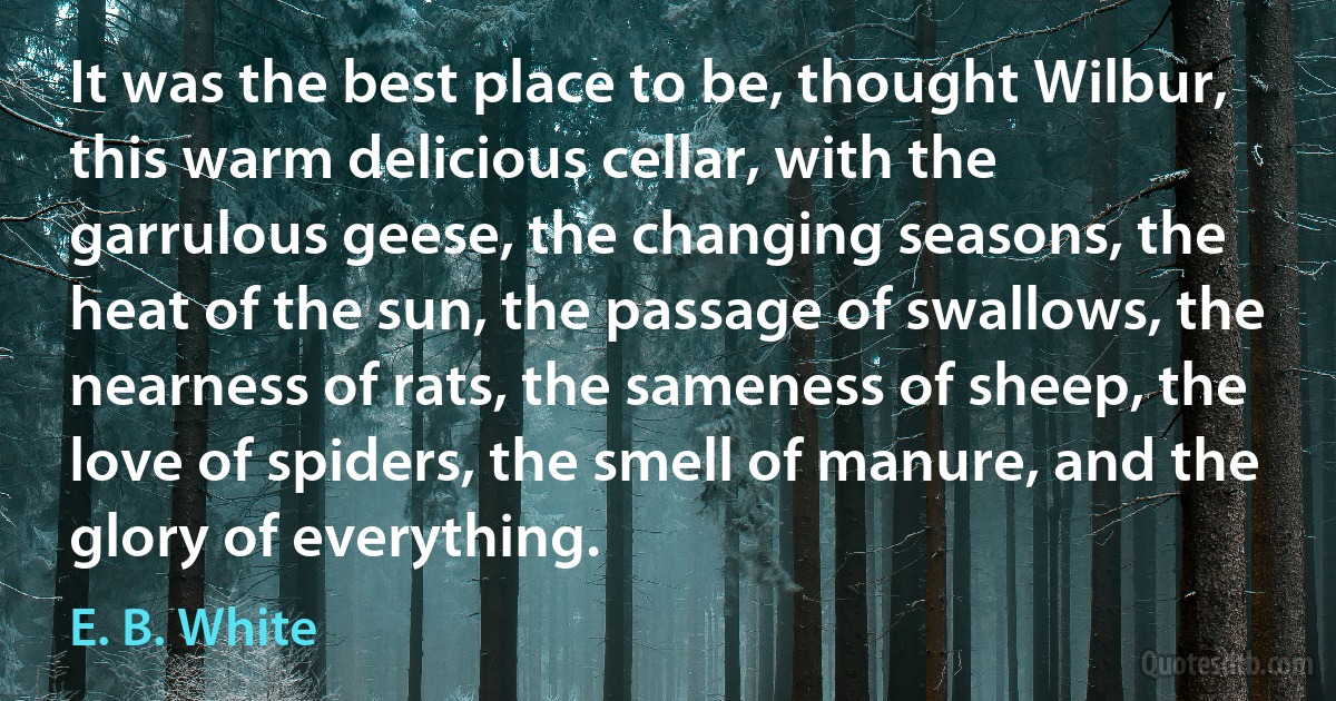 It was the best place to be, thought Wilbur, this warm delicious cellar, with the garrulous geese, the changing seasons, the heat of the sun, the passage of swallows, the nearness of rats, the sameness of sheep, the love of spiders, the smell of manure, and the glory of everything. (E. B. White)