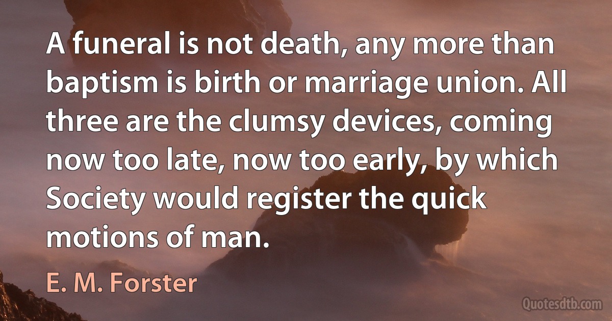 A funeral is not death, any more than baptism is birth or marriage union. All three are the clumsy devices, coming now too late, now too early, by which Society would register the quick motions of man. (E. M. Forster)