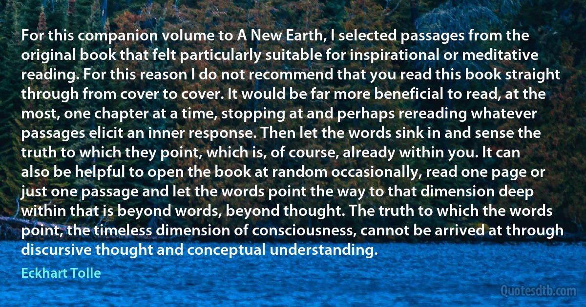 For this companion volume to A New Earth, I selected passages from the original book that felt particularly suitable for inspirational or meditative reading. For this reason I do not recommend that you read this book straight through from cover to cover. It would be far more beneficial to read, at the most, one chapter at a time, stopping at and perhaps rereading whatever passages elicit an inner response. Then let the words sink in and sense the truth to which they point, which is, of course, already within you. It can also be helpful to open the book at random occasionally, read one page or just one passage and let the words point the way to that dimension deep within that is beyond words, beyond thought. The truth to which the words point, the timeless dimension of consciousness, cannot be arrived at through discursive thought and conceptual understanding. (Eckhart Tolle)