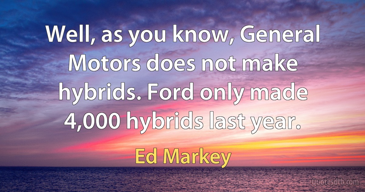 Well, as you know, General Motors does not make hybrids. Ford only made 4,000 hybrids last year. (Ed Markey)