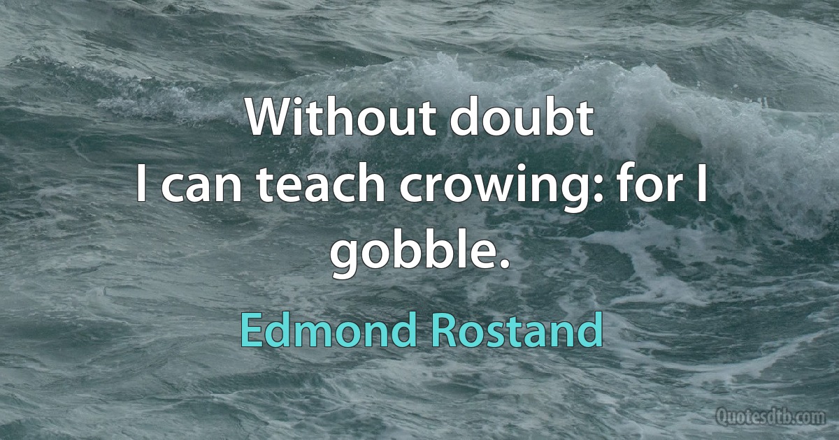 Without doubt
I can teach crowing: for I gobble. (Edmond Rostand)