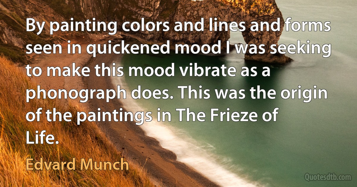 By painting colors and lines and forms seen in quickened mood I was seeking to make this mood vibrate as a phonograph does. This was the origin of the paintings in The Frieze of Life. (Edvard Munch)