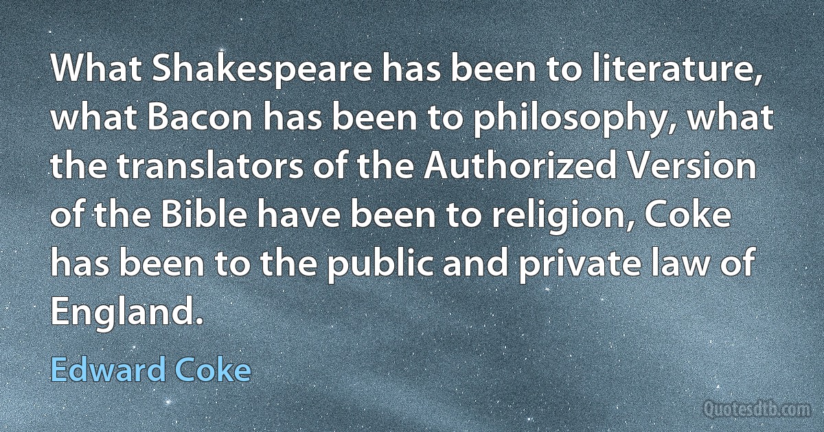 What Shakespeare has been to literature, what Bacon has been to philosophy, what the translators of the Authorized Version of the Bible have been to religion, Coke has been to the public and private law of England. (Edward Coke)