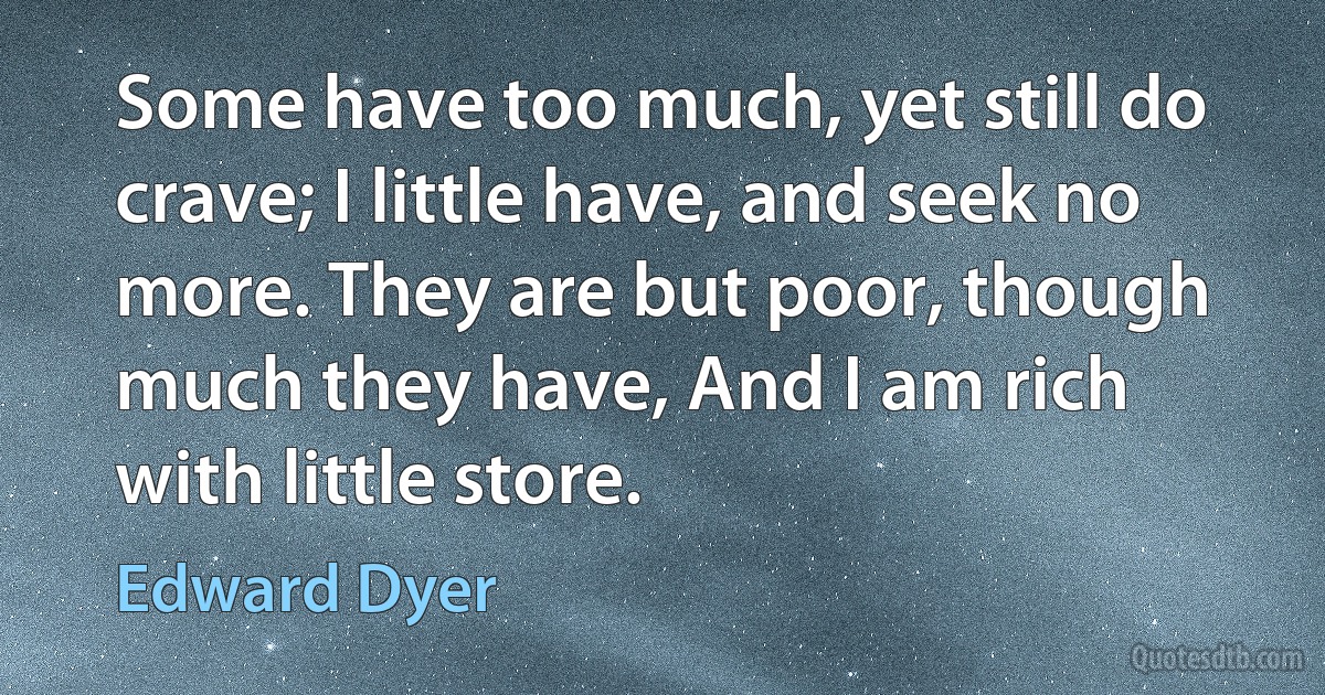 Some have too much, yet still do crave; I little have, and seek no more. They are but poor, though much they have, And I am rich with little store. (Edward Dyer)