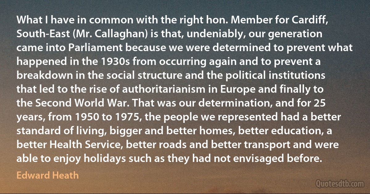 What I have in common with the right hon. Member for Cardiff, South-East (Mr. Callaghan) is that, undeniably, our generation came into Parliament because we were determined to prevent what happened in the 1930s from occurring again and to prevent a breakdown in the social structure and the political institutions that led to the rise of authoritarianism in Europe and finally to the Second World War. That was our determination, and for 25 years, from 1950 to 1975, the people we represented had a better standard of living, bigger and better homes, better education, a better Health Service, better roads and better transport and were able to enjoy holidays such as they had not envisaged before. (Edward Heath)