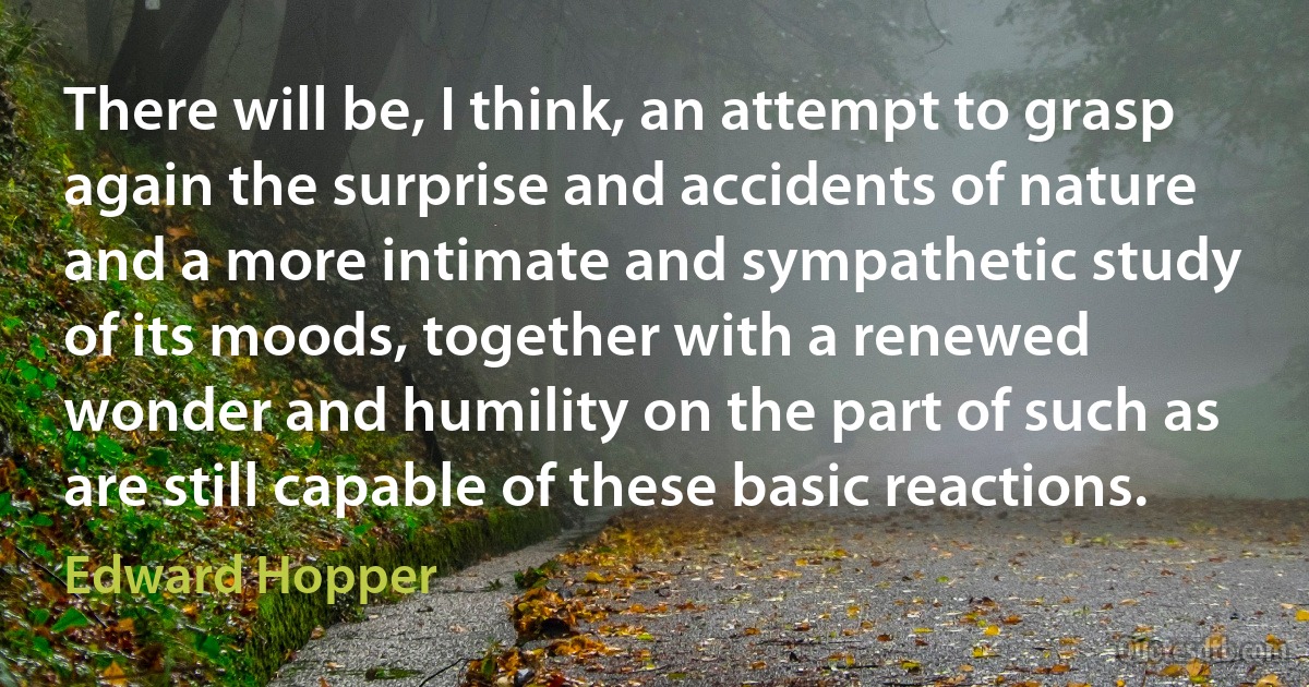 There will be, I think, an attempt to grasp again the surprise and accidents of nature and a more intimate and sympathetic study of its moods, together with a renewed wonder and humility on the part of such as are still capable of these basic reactions. (Edward Hopper)