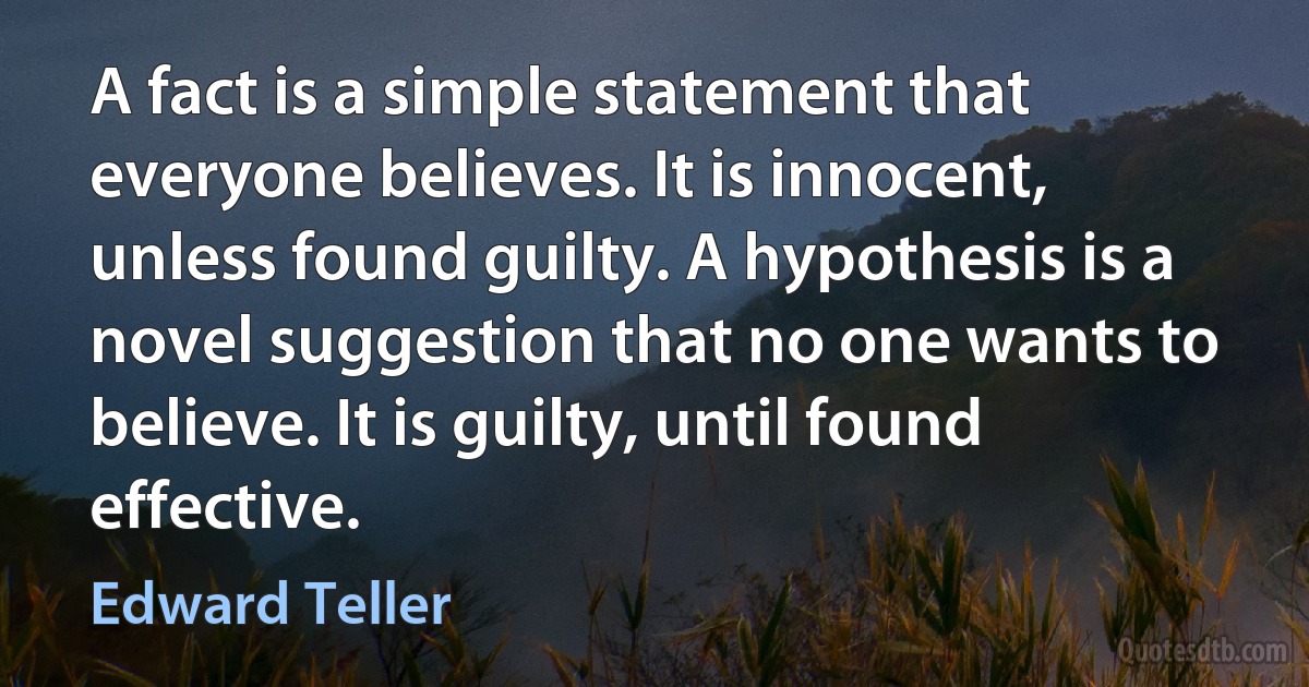 A fact is a simple statement that everyone believes. It is innocent, unless found guilty. A hypothesis is a novel suggestion that no one wants to believe. It is guilty, until found effective. (Edward Teller)