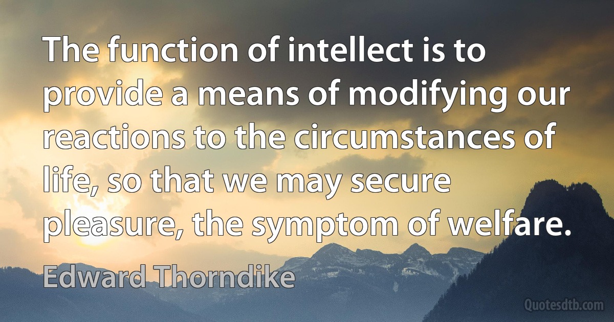 The function of intellect is to provide a means of modifying our reactions to the circumstances of life, so that we may secure pleasure, the symptom of welfare. (Edward Thorndike)