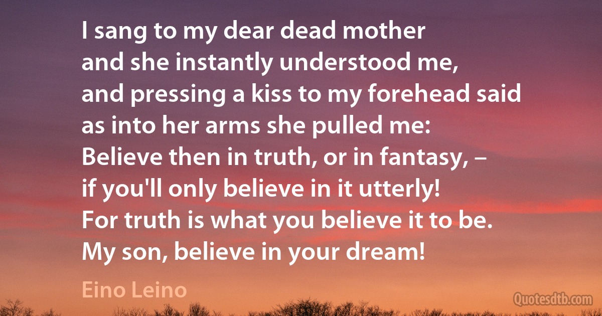 I sang to my dear dead mother
and she instantly understood me,
and pressing a kiss to my forehead said
as into her arms she pulled me:
Believe then in truth, or in fantasy, –
if you'll only believe in it utterly!
For truth is what you believe it to be.
My son, believe in your dream! (Eino Leino)