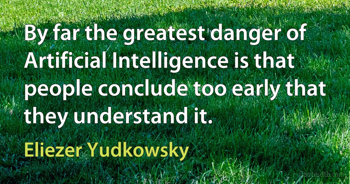 By far the greatest danger of Artificial Intelligence is that people conclude too early that they understand it. (Eliezer Yudkowsky)