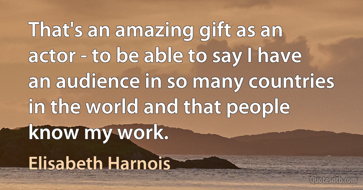 That's an amazing gift as an actor - to be able to say I have an audience in so many countries in the world and that people know my work. (Elisabeth Harnois)