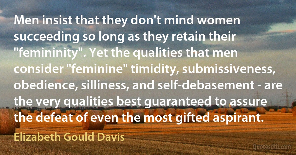 Men insist that they don't mind women succeeding so long as they retain their "femininity". Yet the qualities that men consider "feminine" timidity, submissiveness, obedience, silliness, and self-debasement - are the very qualities best guaranteed to assure the defeat of even the most gifted aspirant. (Elizabeth Gould Davis)