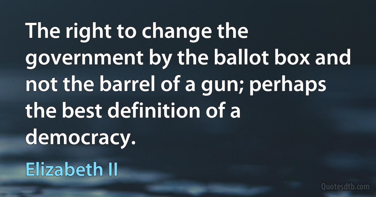 The right to change the government by the ballot box and not the barrel of a gun; perhaps the best definition of a democracy. (Elizabeth II)