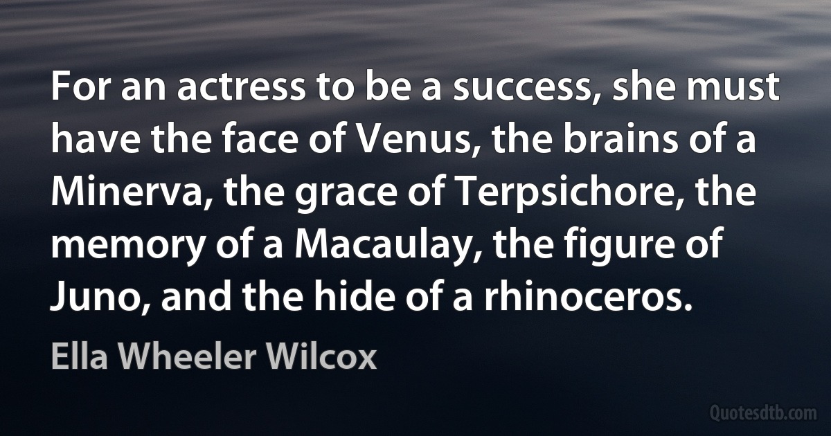 For an actress to be a success, she must have the face of Venus, the brains of a Minerva, the grace of Terpsichore, the memory of a Macaulay, the figure of Juno, and the hide of a rhinoceros. (Ella Wheeler Wilcox)