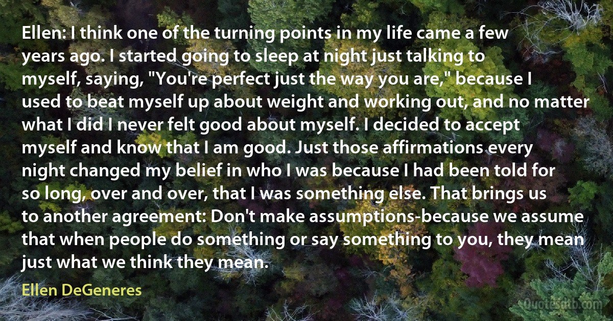 Ellen: I think one of the turning points in my life came a few years ago. I started going to sleep at night just talking to myself, saying, "You're perfect just the way you are," because I used to beat myself up about weight and working out, and no matter what I did I never felt good about myself. I decided to accept myself and know that I am good. Just those affirmations every night changed my belief in who I was because I had been told for so long, over and over, that I was something else. That brings us to another agreement: Don't make assumptions-because we assume that when people do something or say something to you, they mean just what we think they mean. (Ellen DeGeneres)