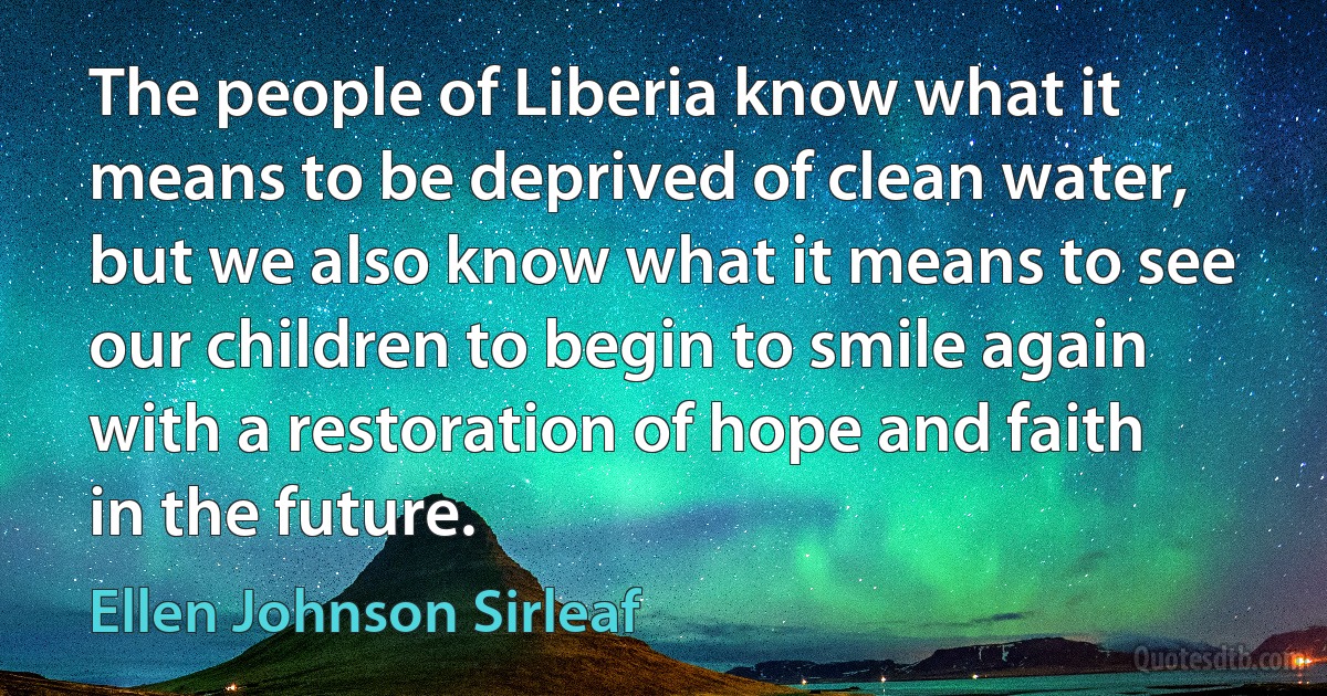 The people of Liberia know what it means to be deprived of clean water, but we also know what it means to see our children to begin to smile again with a restoration of hope and faith in the future. (Ellen Johnson Sirleaf)