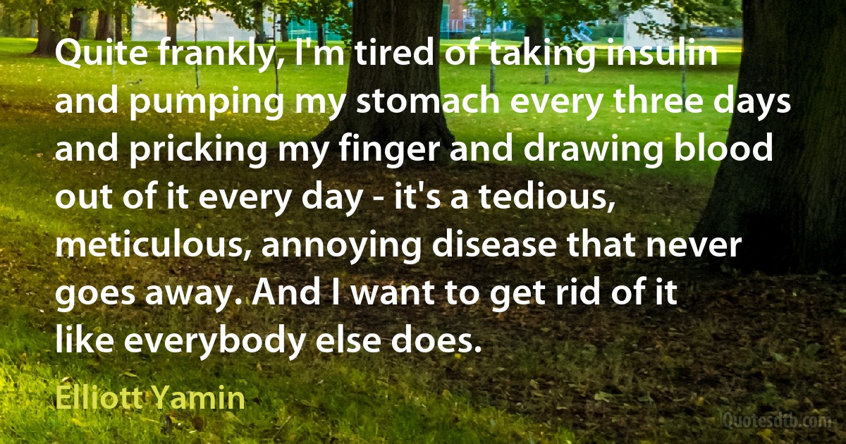 Quite frankly, I'm tired of taking insulin and pumping my stomach every three days and pricking my finger and drawing blood out of it every day - it's a tedious, meticulous, annoying disease that never goes away. And I want to get rid of it like everybody else does. (Elliott Yamin)