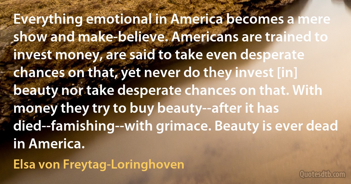 Everything emotional in America becomes a mere show and make-believe. Americans are trained to invest money, are said to take even desperate chances on that, yet never do they invest [in] beauty nor take desperate chances on that. With money they try to buy beauty--after it has died--famishing--with grimace. Beauty is ever dead in America. (Elsa von Freytag-Loringhoven)