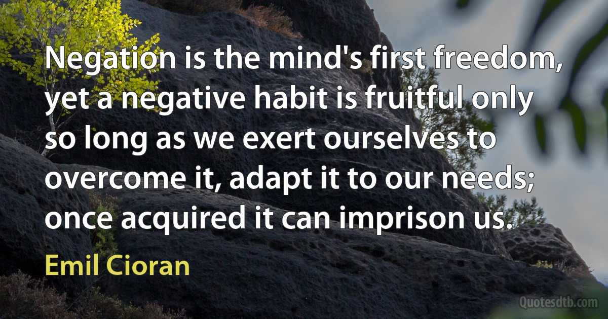 Negation is the mind's first freedom, yet a negative habit is fruitful only so long as we exert ourselves to overcome it, adapt it to our needs; once acquired it can imprison us. (Emil Cioran)