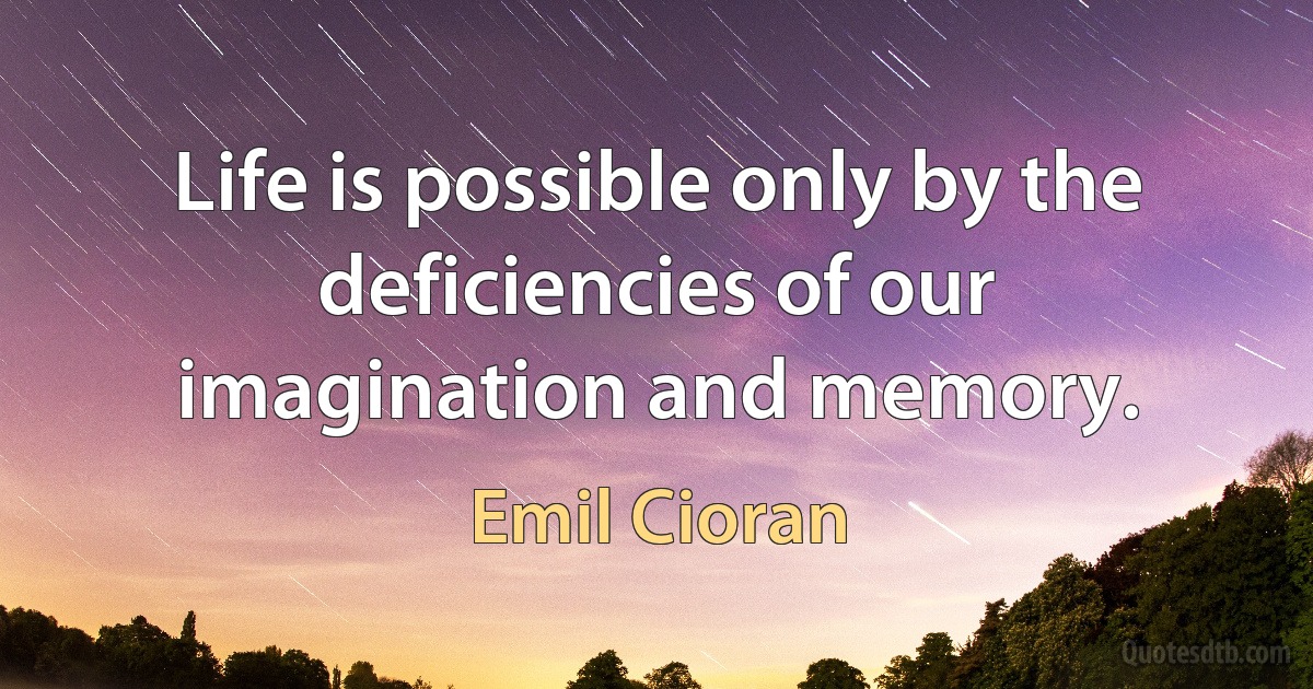 Life is possible only by the deficiencies of our imagination and memory. (Emil Cioran)