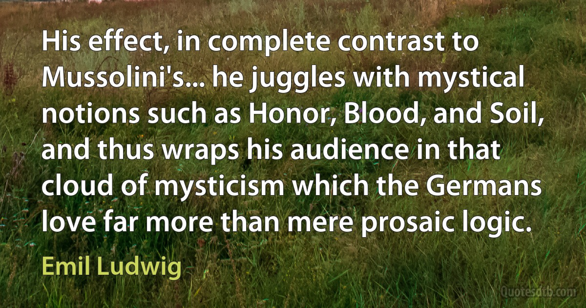 His effect, in complete contrast to Mussolini's... he juggles with mystical notions such as Honor, Blood, and Soil, and thus wraps his audience in that cloud of mysticism which the Germans love far more than mere prosaic logic. (Emil Ludwig)