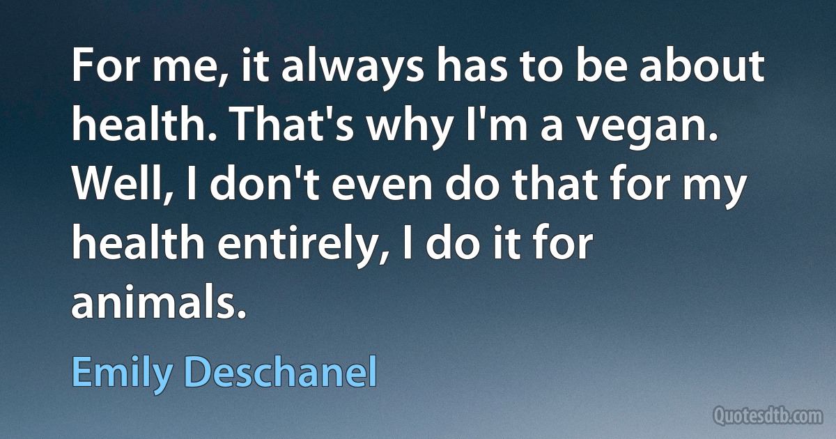 For me, it always has to be about health. That's why I'm a vegan. Well, I don't even do that for my health entirely, I do it for animals. (Emily Deschanel)