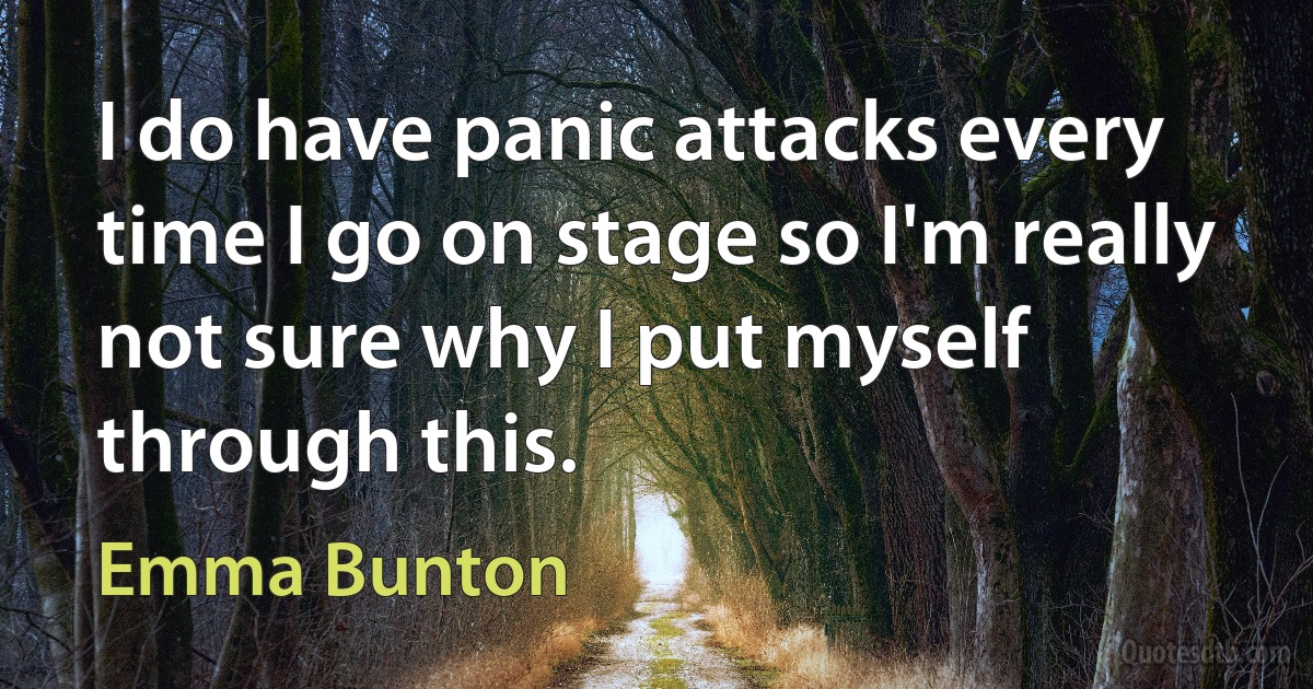 I do have panic attacks every time I go on stage so I'm really not sure why I put myself through this. (Emma Bunton)