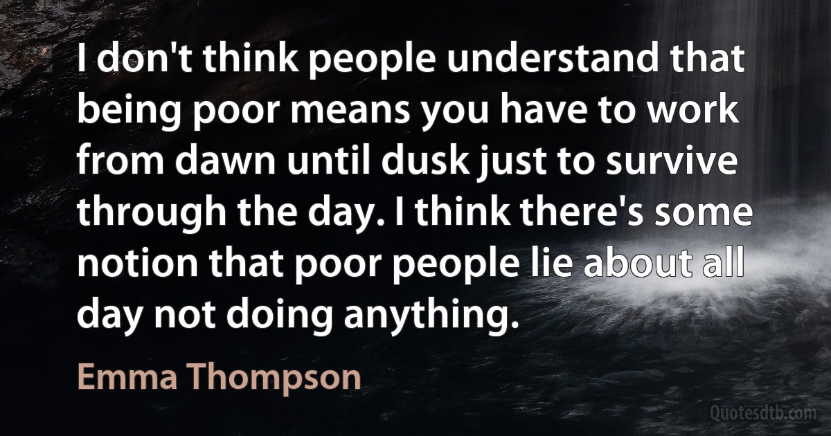 I don't think people understand that being poor means you have to work from dawn until dusk just to survive through the day. I think there's some notion that poor people lie about all day not doing anything. (Emma Thompson)