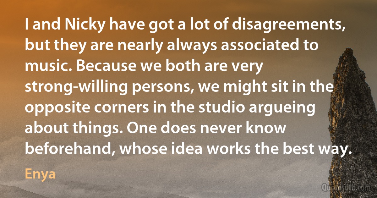 I and Nicky have got a lot of disagreements, but they are nearly always associated to music. Because we both are very strong-willing persons, we might sit in the opposite corners in the studio argueing about things. One does never know beforehand, whose idea works the best way. (Enya)