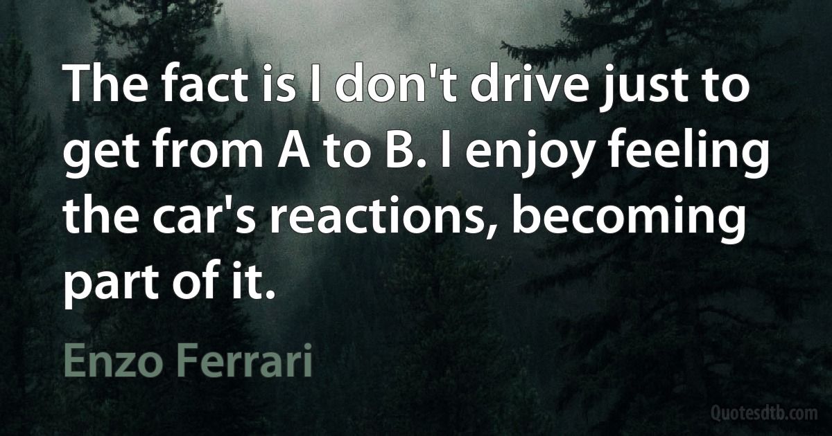 The fact is I don't drive just to get from A to B. I enjoy feeling the car's reactions, becoming part of it. (Enzo Ferrari)