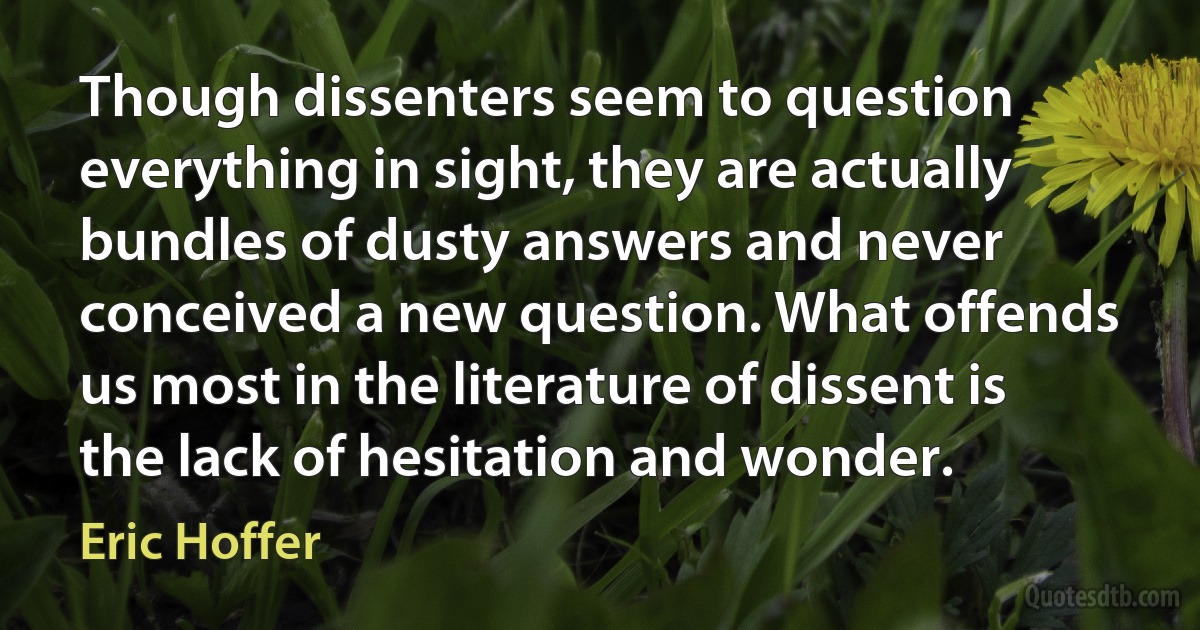 Though dissenters seem to question everything in sight, they are actually bundles of dusty answers and never conceived a new question. What offends us most in the literature of dissent is the lack of hesitation and wonder. (Eric Hoffer)