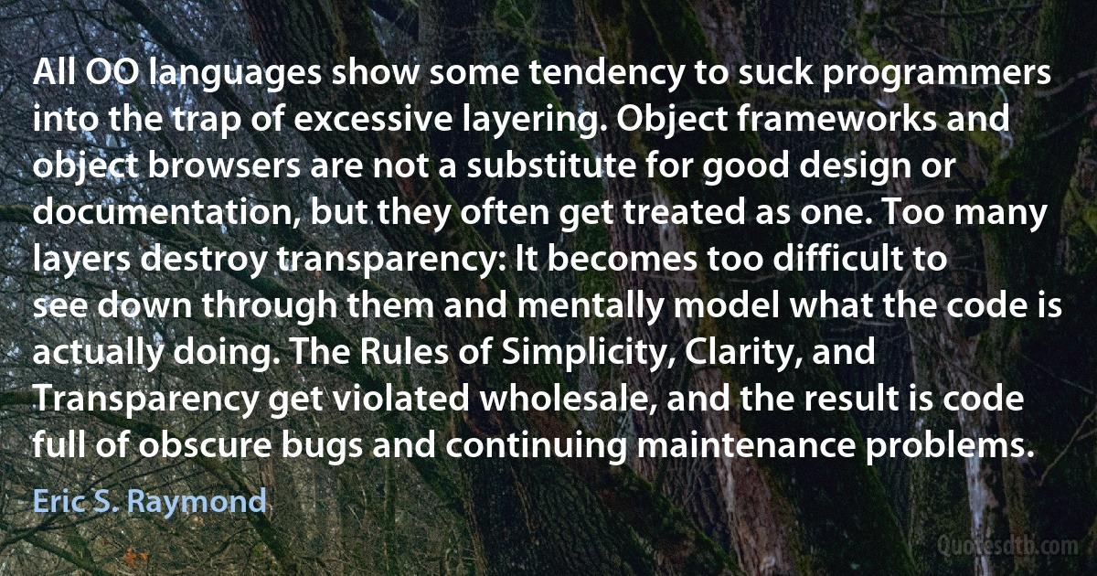 All OO languages show some tendency to suck programmers into the trap of excessive layering. Object frameworks and object browsers are not a substitute for good design or documentation, but they often get treated as one. Too many layers destroy transparency: It becomes too difficult to see down through them and mentally model what the code is actually doing. The Rules of Simplicity, Clarity, and Transparency get violated wholesale, and the result is code full of obscure bugs and continuing maintenance problems. (Eric S. Raymond)