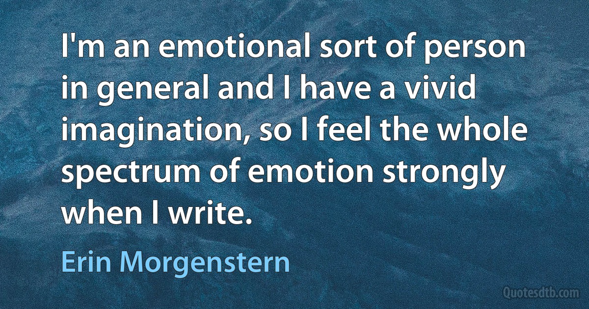 I'm an emotional sort of person in general and I have a vivid imagination, so I feel the whole spectrum of emotion strongly when I write. (Erin Morgenstern)