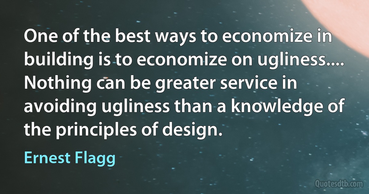 One of the best ways to economize in building is to economize on ugliness.... Nothing can be greater service in avoiding ugliness than a knowledge of the principles of design. (Ernest Flagg)