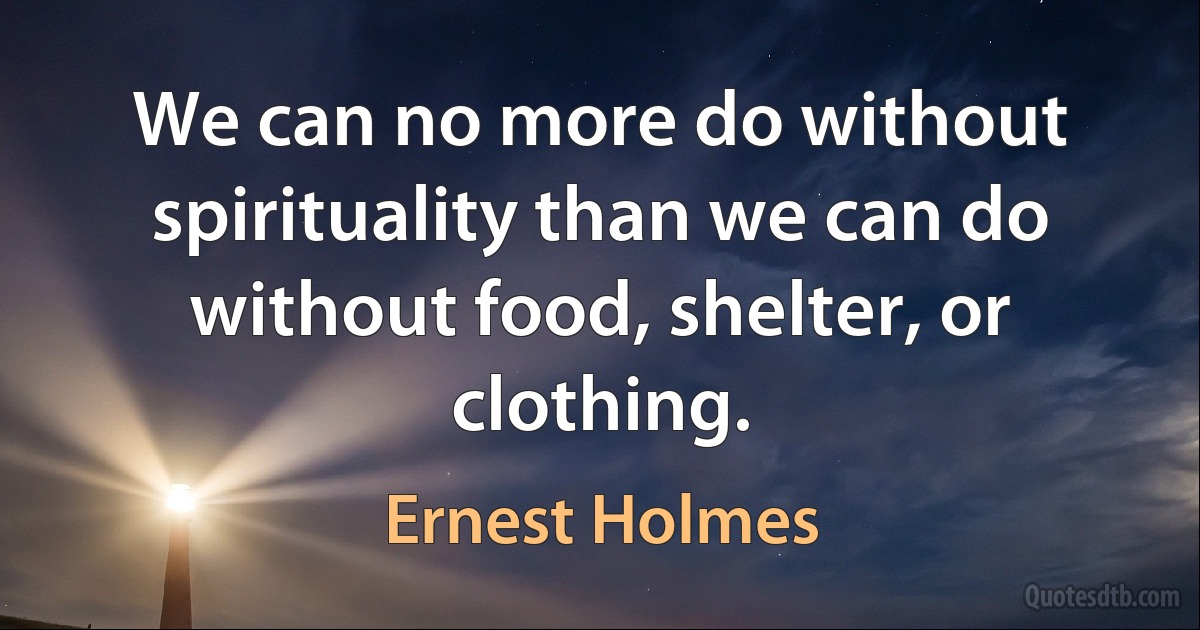 We can no more do without spirituality than we can do without food, shelter, or clothing. (Ernest Holmes)