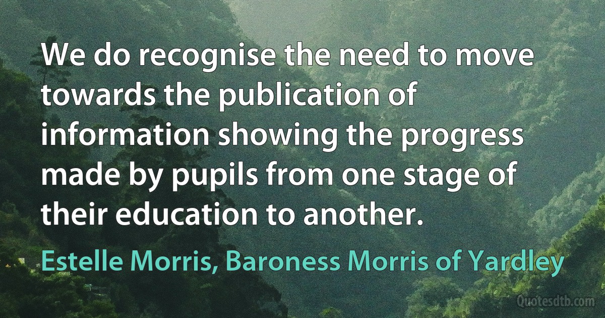 We do recognise the need to move towards the publication of information showing the progress made by pupils from one stage of their education to another. (Estelle Morris, Baroness Morris of Yardley)